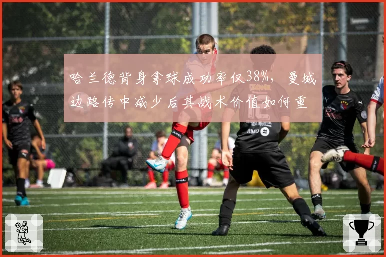 哈兰德背身拿球成功率仅38%，曼城边路传中减少后其战术价值如何重新定义？