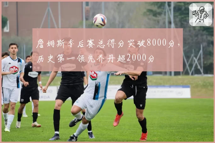 詹姆斯季后赛总得分突破8000分，历史第一领先乔丹超2000分
