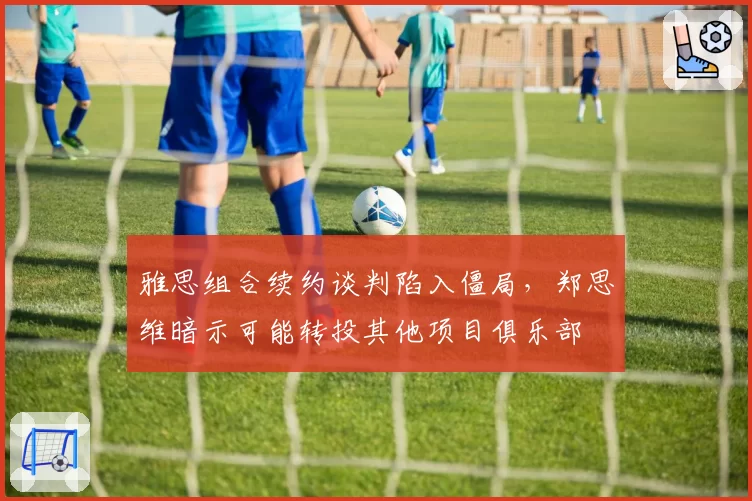雅思组合续约谈判陷入僵局，郑思维暗示可能转投其他项目俱乐部