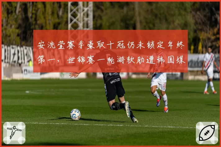 安洗莹赛季豪取十冠仍未锁定年终第一，世锦赛一轮游软肋遭韩国媒体集体拷问