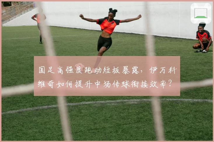 国足高强度跑动短板暴露，伊万科维奇如何提升中场传球衔接效率？