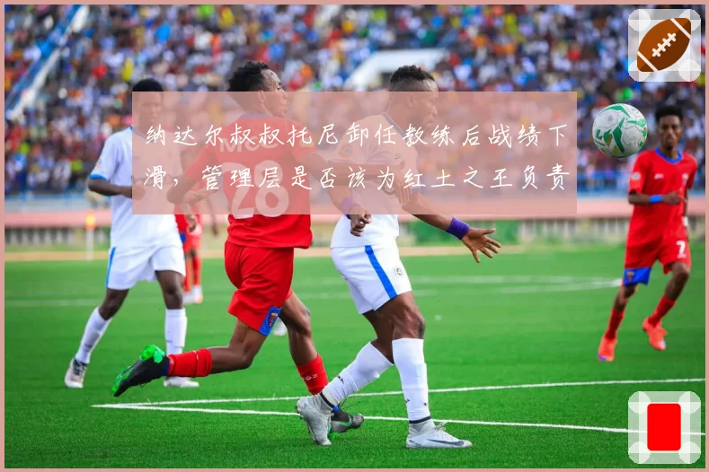 纳达尔叔叔托尼卸任教练后战绩下滑,管理层是否该为红土之王负责?