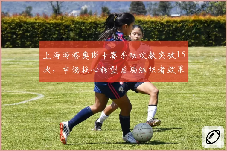 上海海港奥斯卡赛季助攻数突破15次，中场核心转型后场组织者效果显著