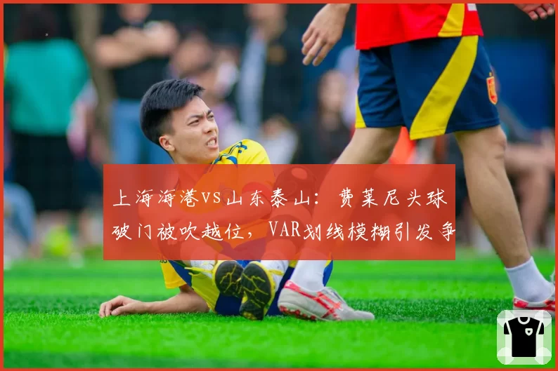 上海海港vs山东泰山：费莱尼头球破门被吹越位，VAR划线模糊引发争议判罚风险几何？