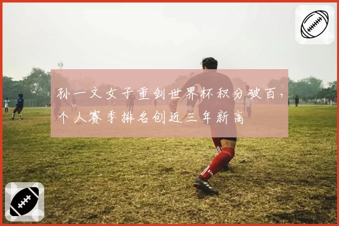 孙一文女子重剑世界杯积分破百，个人赛季排名创近三年新高