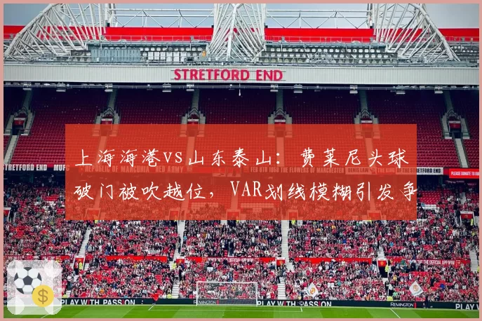 上海海港vs山东泰山：费莱尼头球破门被吹越位，VAR划线模糊引发争议判罚风险几何？