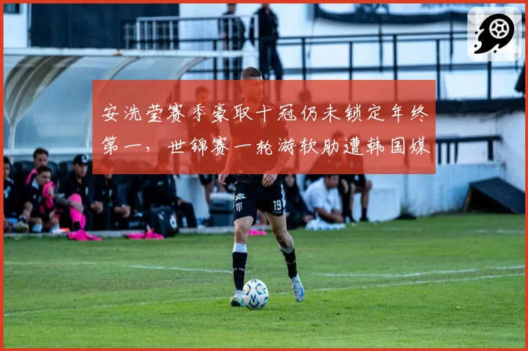 安洗莹赛季豪取十冠仍未锁定年终第一，世锦赛一轮游软肋遭韩国媒体集体拷问