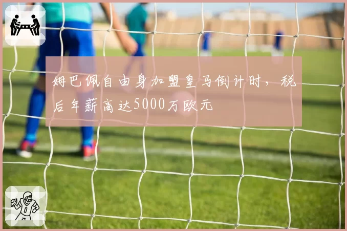 姆巴佩自由身加盟皇马倒计时,税后年薪高达5000万欧元