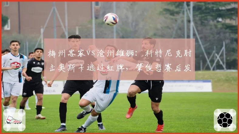 梅州客家vs沧州雄狮：科特尼克肘击奥斯卡逃过红牌，肇俊哲赛后发布会痛斥裁判