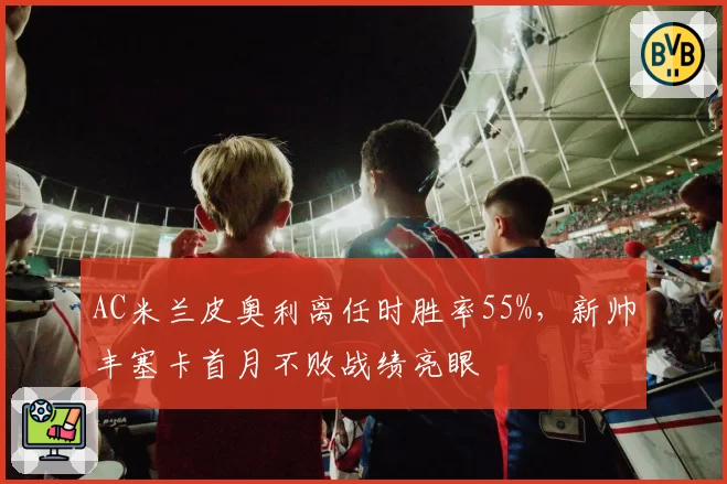 AC米兰皮奥利离任时胜率55%，新帅丰塞卡首月不败战绩亮眼