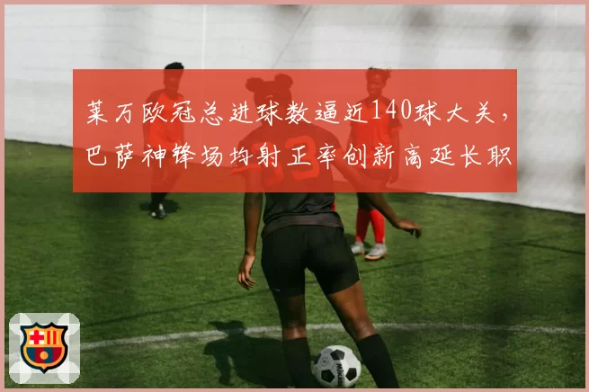 莱万欧冠总进球数逼近140球大关,巴萨神锋场均射正率创新高延长职业生涯至2027