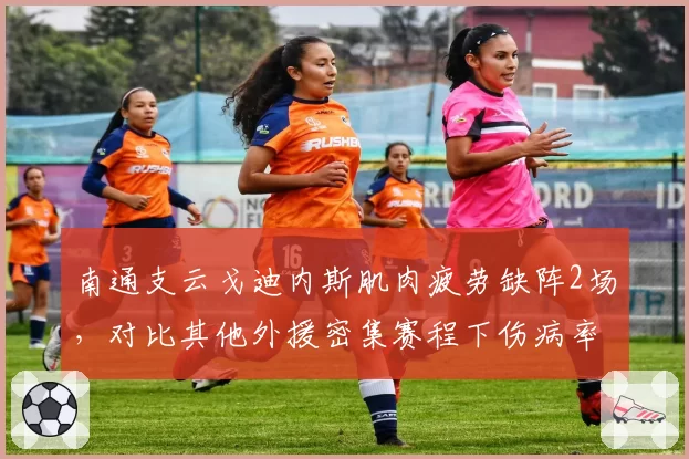 南通支云戈迪内斯肌肉疲劳缺阵2场，对比其他外援密集赛程下伤病率超50%