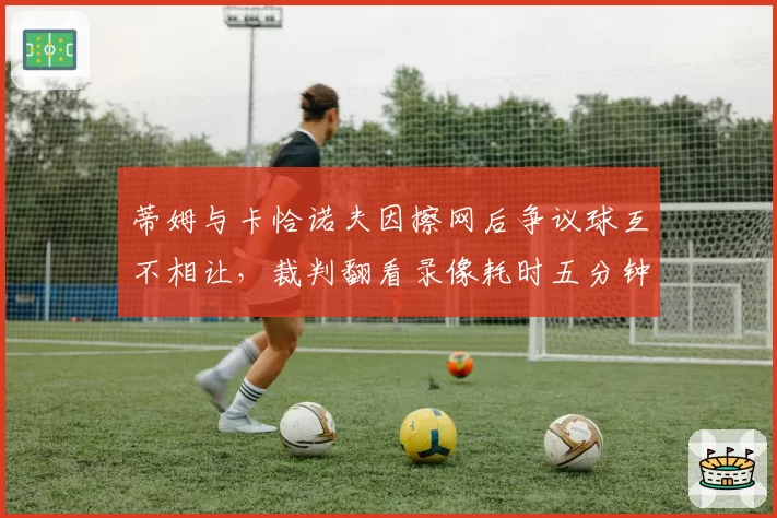 蒂姆与卡恰诺夫因擦网后争议球互不相让,裁判翻看录像耗时五分钟