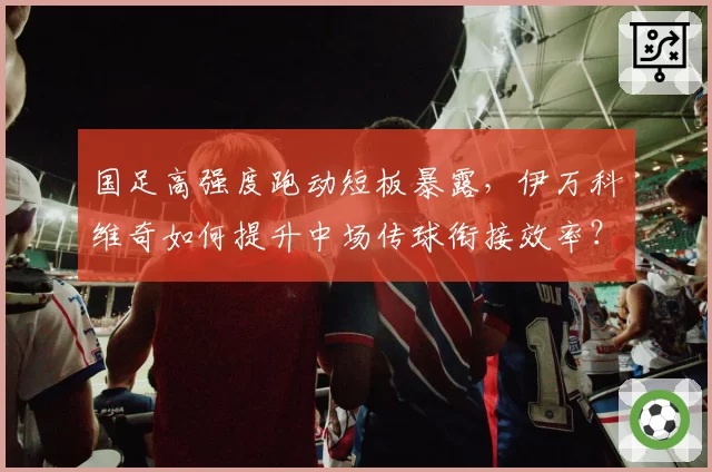 国足高强度跑动短板暴露，伊万科维奇如何提升中场传球衔接效率？