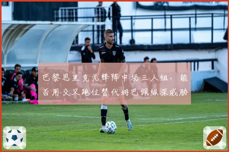 巴黎恩里克无锋阵中场三人组，能否用交叉跑位替代姆巴佩纵深威胁？