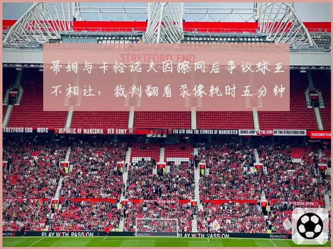 蒂姆与卡恰诺夫因擦网后争议球互不相让,裁判翻看录像耗时五分钟