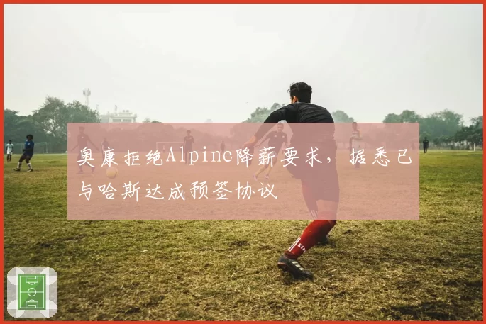 奥康拒绝Alpine降薪要求，据悉已与哈斯达成预签协议