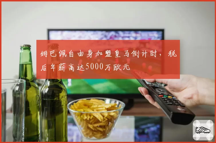 姆巴佩自由身加盟皇马倒计时,税后年薪高达5000万欧元