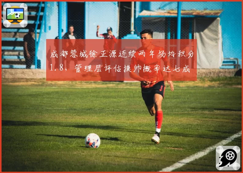 成都蓉城徐正源连续两年场均积分1.8，管理层评估换帅概率达七成
