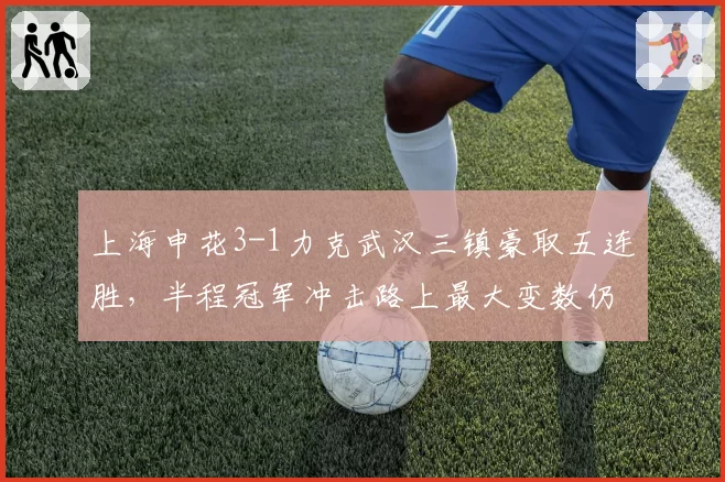 上海申花3-1力克武汉三镇豪取五连胜，半程冠军冲击路上最大变数仍是特谢拉伤情？