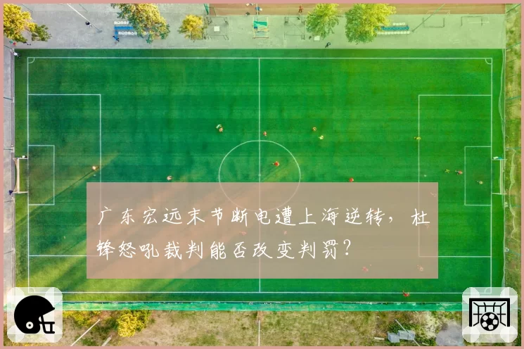 广东宏远末节断电遭上海逆转，杜锋怒吼裁判能否改变判罚？