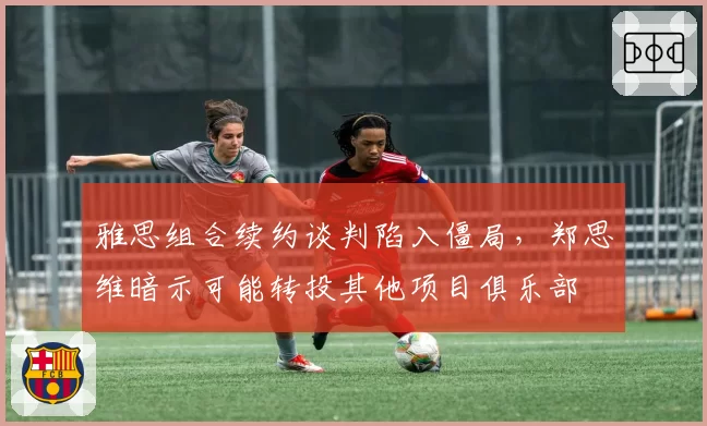 雅思组合续约谈判陷入僵局，郑思维暗示可能转投其他项目俱乐部