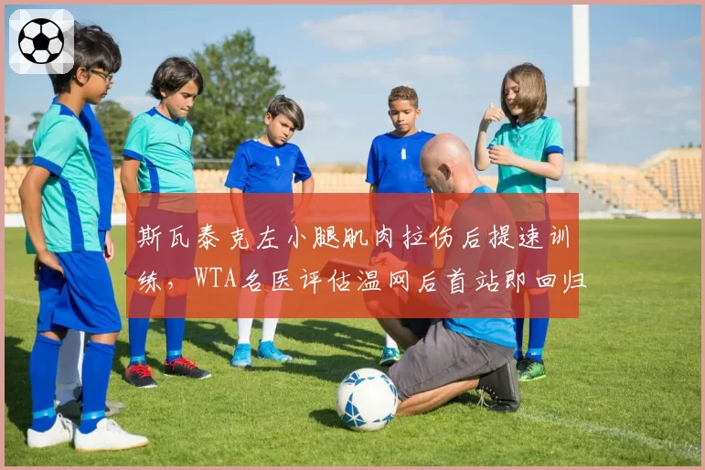 斯瓦泰克左小腿肌肉拉伤后提速训练，WTA名医评估温网后首站即回归