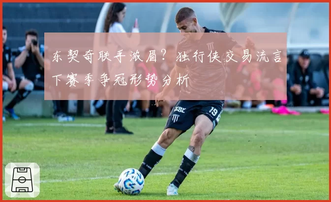 东契奇联手浓眉？独行侠交易流言下赛季争冠形势分析