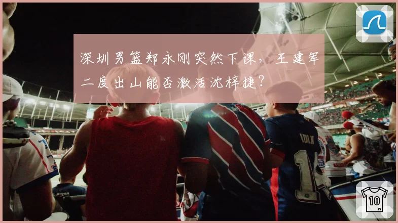 深圳男篮郑永刚突然下课，王建军二度出山能否激活沈梓捷？