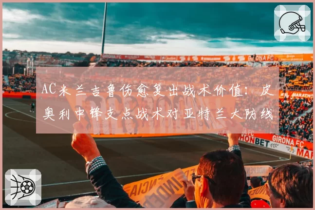 AC米兰吉鲁伤愈复出战术价值：皮奥利中锋支点战术对亚特兰大防线测试