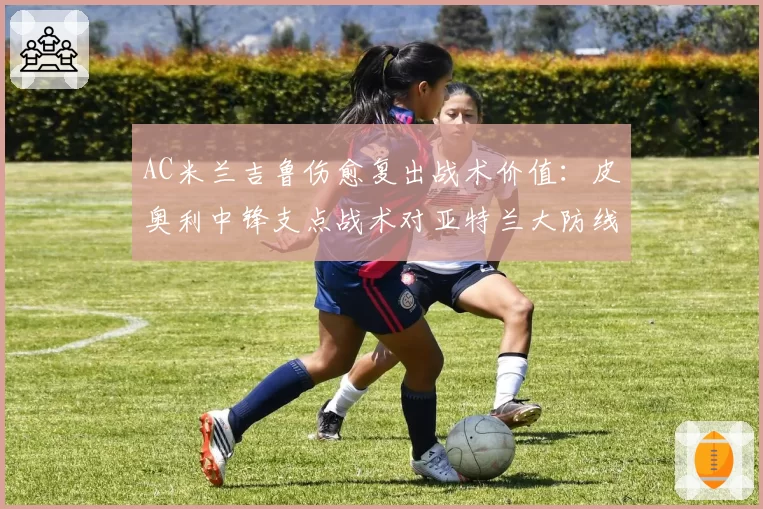 AC米兰吉鲁伤愈复出战术价值：皮奥利中锋支点战术对亚特兰大防线测试