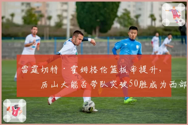 雷霆切特·霍姆格伦篮板率提升，亚历山大能否带队突破50胜成为西部黑马
