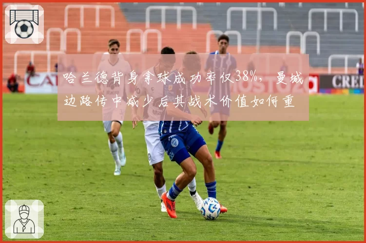 哈兰德背身拿球成功率仅38%，曼城边路传中减少后其战术价值如何重新定义？