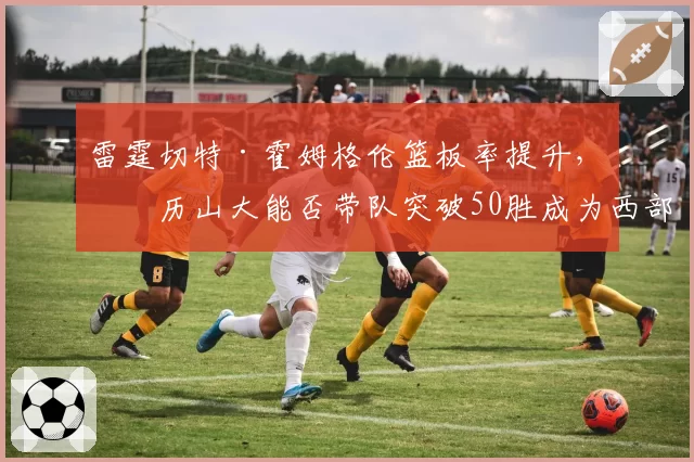 雷霆切特·霍姆格伦篮板率提升，亚历山大能否带队突破50胜成为西部黑马