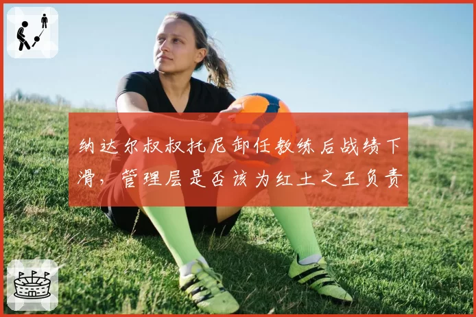 纳达尔叔叔托尼卸任教练后战绩下滑，管理层是否该为红土之王负责？