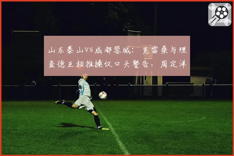山东泰山vs成都蓉城：克雷桑与理查德互相推搡仅口头警告，周定洋此前类似动作吃牌